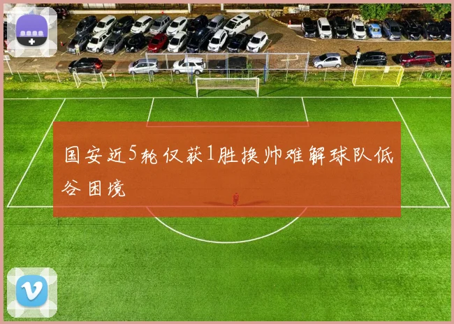 国安近5轮仅获1胜换帅难解球队低谷困境