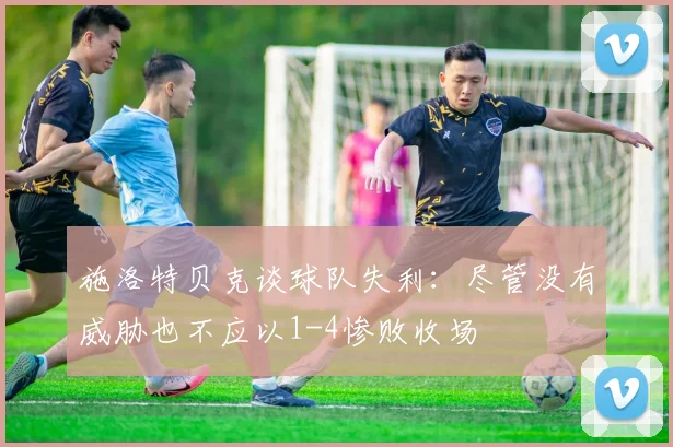施洛特贝克谈球队失利：尽管没有威胁也不应以1-4惨败收场