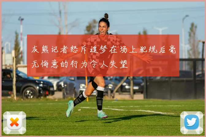 灰熊记者怒斥追梦在场上犯规后毫无悔意的行为令人失望