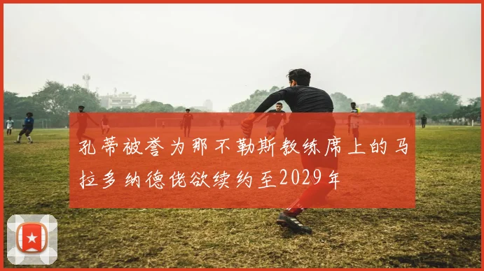 孔蒂被誉为那不勒斯教练席上的马拉多纳德佬欲续约至2029年