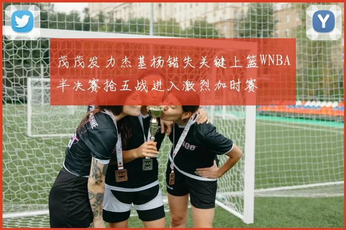 茂茂发力杰基杨错失关键上篮WNBA半决赛抢五战进入激烈加时赛