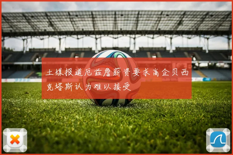 土媒报道厄兹詹薪资要求高企贝西克塔斯认为难以接受