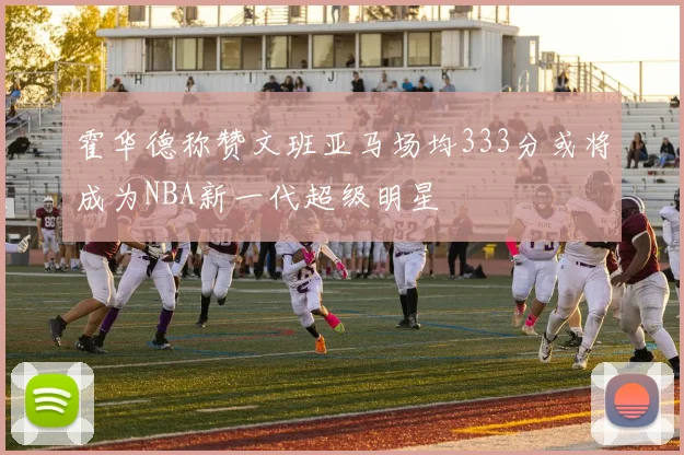 霍华德称赞文班亚马场均333分或将成为NBA新一代超级明星