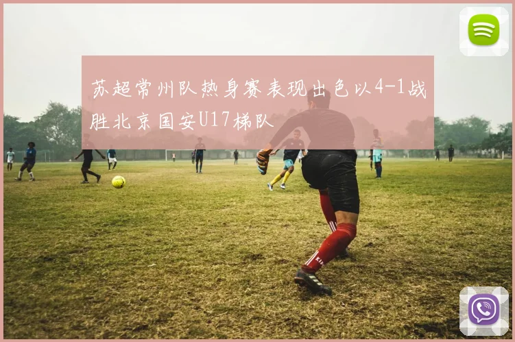 苏超常州队热身赛表现出色以4-1战胜北京国安U17梯队