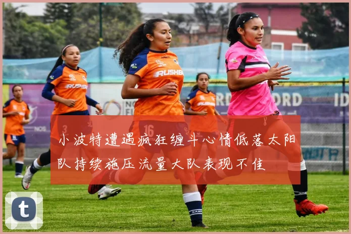 小波特遭遇疯狂缠斗心情低落太阳队持续施压流量大队表现不佳