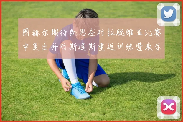 图赫尔期待凯恩在对拉脱维亚比赛中复出并对斯通斯重返训练营表示欣喜