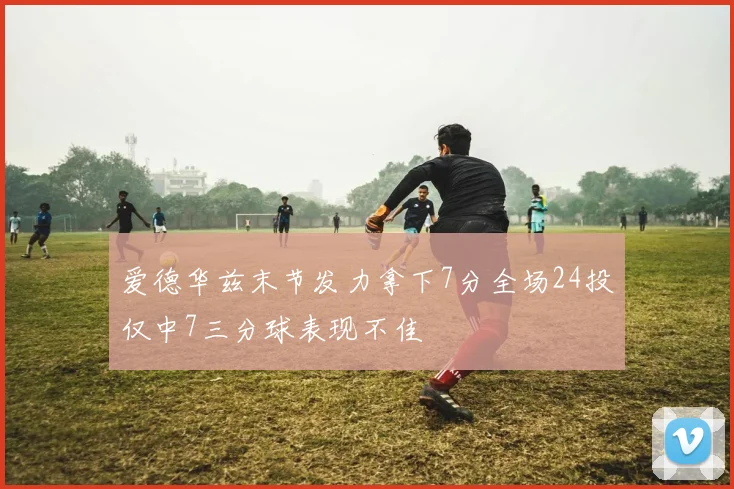 爱德华兹末节发力拿下7分全场24投仅中7三分球表现不佳