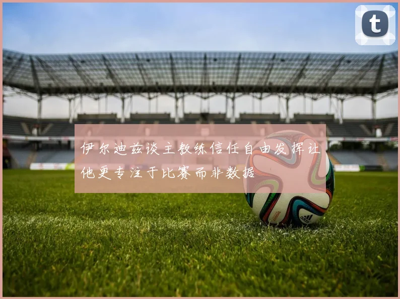 伊尔迪兹谈主教练信任自由发挥让他更专注于比赛而非数据