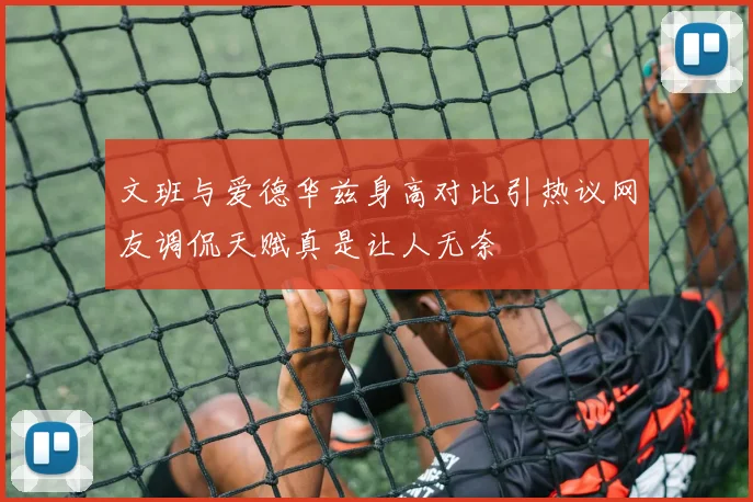 文班与爱德华兹身高对比引热议网友调侃天赋真是让人无奈