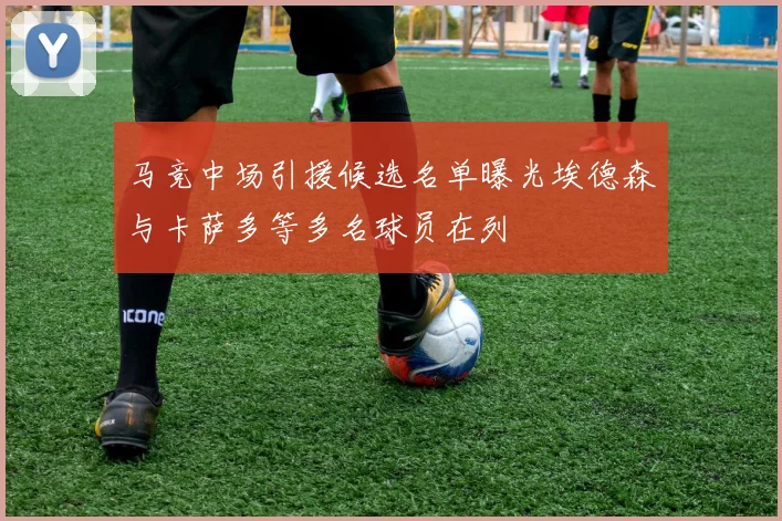 马竞中场引援候选名单曝光埃德森与卡萨多等多名球员在列