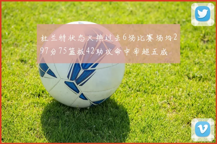 杜兰特状态火热过去6场比赛场均297分75篮板42助攻命中率超五成