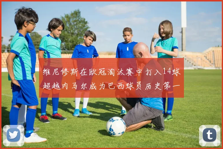 维尼修斯在欧冠淘汰赛中打入14球超越内马尔成为巴西球员历史第一人