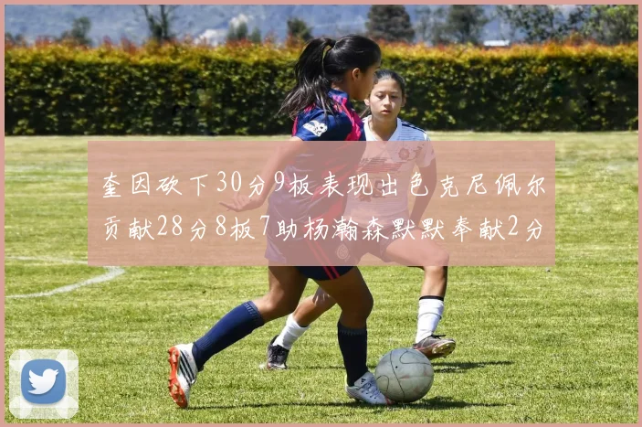 奎因砍下30分9板表现出色克尼佩尔贡献28分8板7助杨瀚森默默奉献2分2板1助