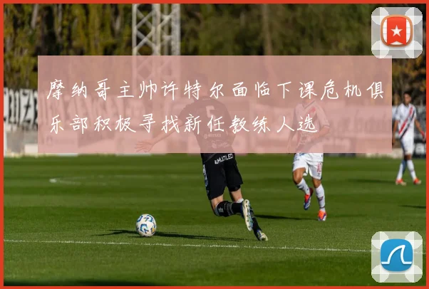 摩纳哥主帅许特尔面临下课危机俱乐部积极寻找新任教练人选
