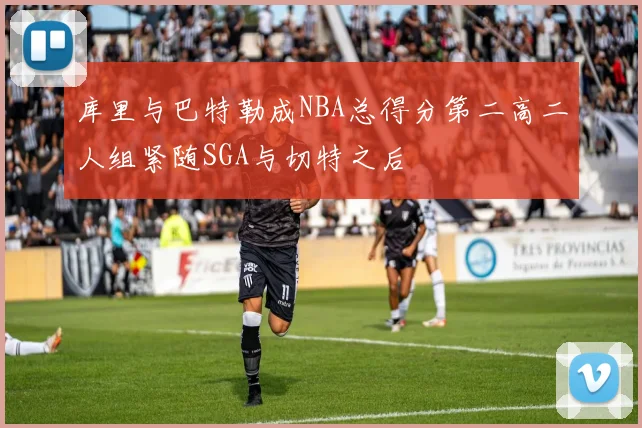 库里与巴特勒成NBA总得分第二高二人组紧随SGA与切特之后