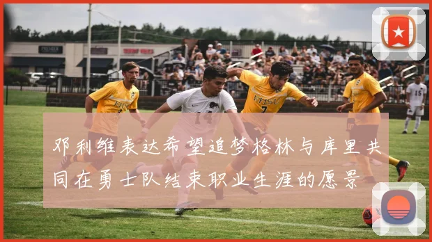 邓利维表达希望追梦格林与库里共同在勇士队结束职业生涯的愿景