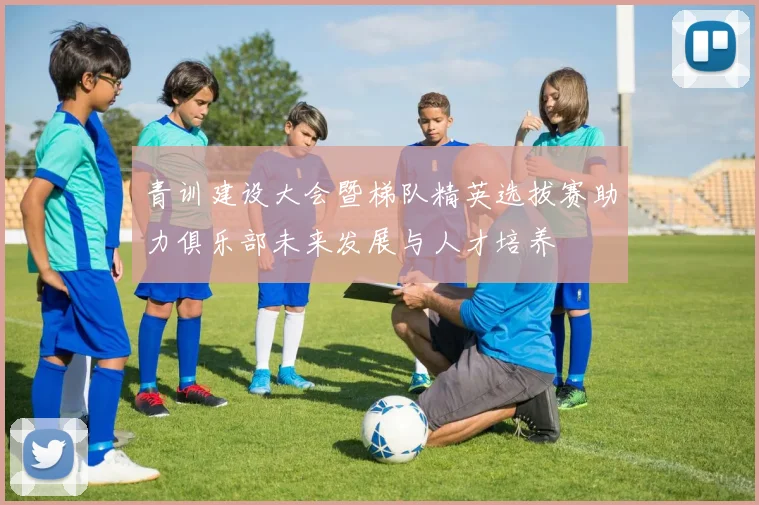 青训建设大会暨梯队精英选拔赛助力俱乐部未来发展与人才培养