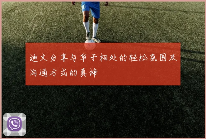 迪文分享与华子相处的轻松氛围及沟通方式的真谛