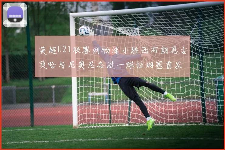 英超U21联赛利物浦小胜西布朗恩古莫哈与尼奥尼各进一球拉姆塞首发出战