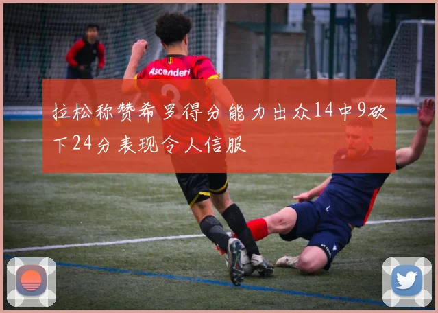 拉松称赞希罗得分能力出众14中9砍下24分表现令人信服