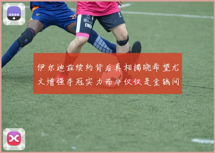 伊尔迪兹续约背后真相揭晓希望尤文增强夺冠实力而非仅仅是金钱问题