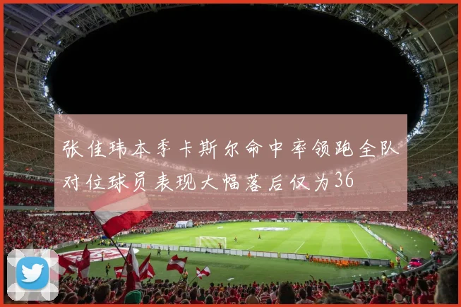 张佳玮本季卡斯尔命中率领跑全队对位球员表现大幅落后仅为36