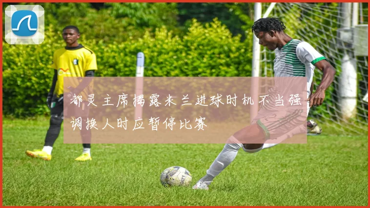 都灵主席揭露米兰进球时机不当强调换人时应暂停比赛