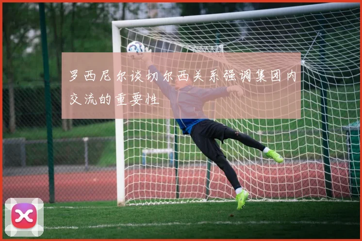 罗西尼尔谈切尔西关系强调集团内交流的重要性