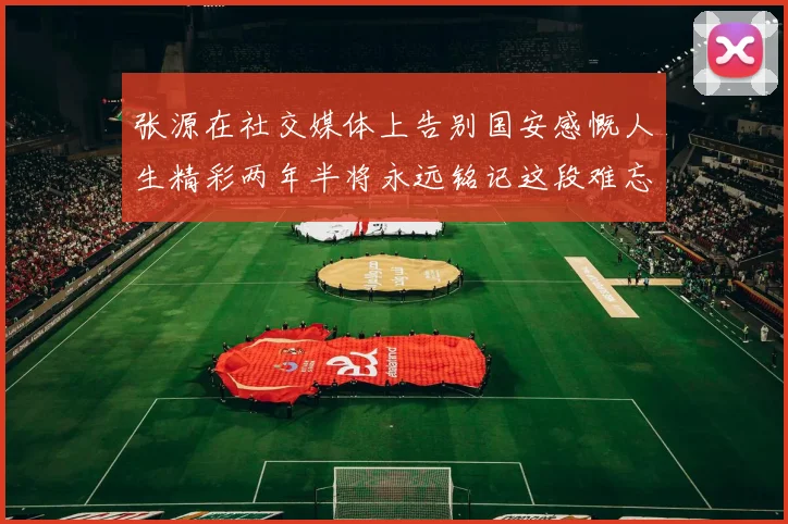 张源在社交媒体上告别国安感慨人生精彩两年半将永远铭记这段难忘故事