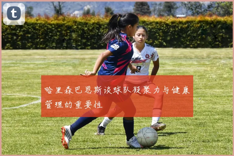 哈里森巴恩斯谈球队凝聚力与健康管理的重要性