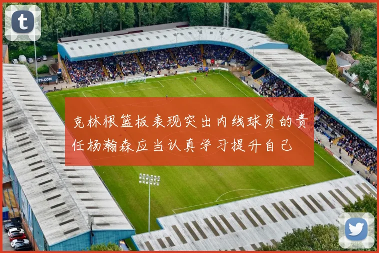 克林根篮板表现突出内线球员的责任杨瀚森应当认真学习提升自己