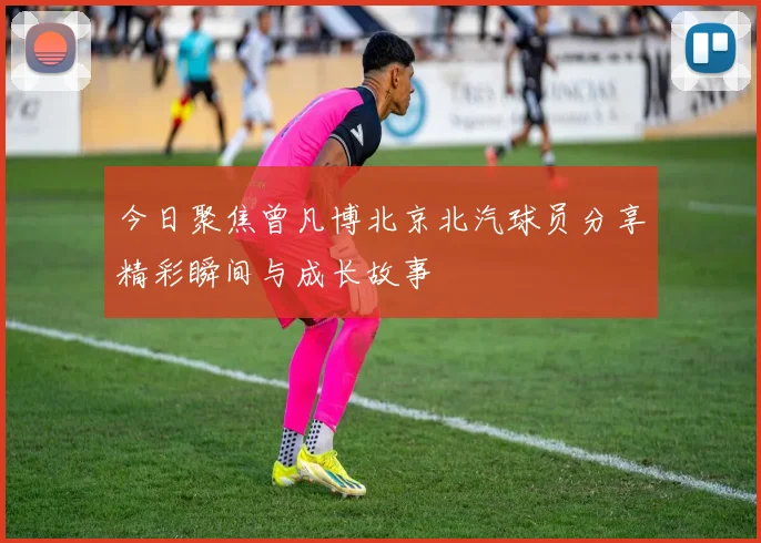今日聚焦曾凡博北京北汽球员分享精彩瞬间与成长故事